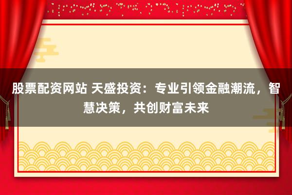 股票配资网站 天盛投资：专业引领金融潮流，智慧决策，共创财富未来