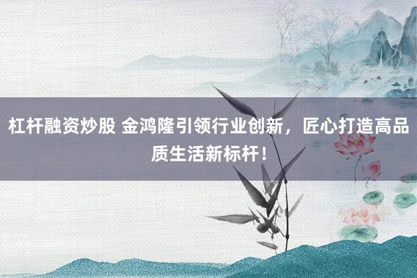 杠杆融资炒股 金鸿隆引领行业创新，匠心打造高品质生活新标杆！