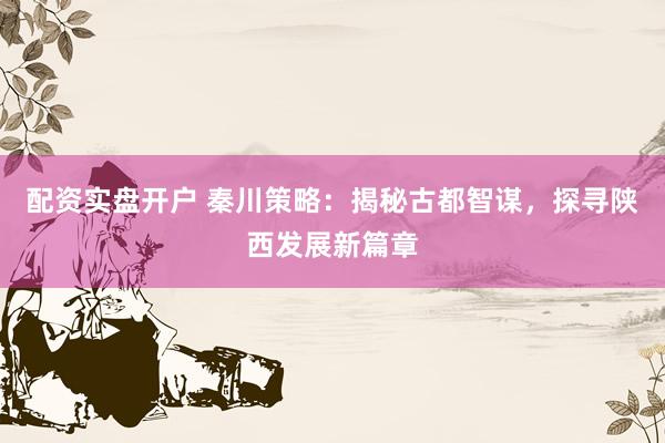 配资实盘开户 秦川策略:揭秘古都智谋,探寻陕西发展新篇章